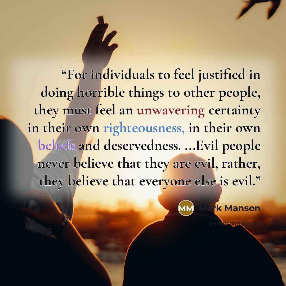 “For individuals to feel justified in doing horrible things to other people, they must feel an unwavering certainty in their own righteousness, in their own beliefs and deservedness. ...Evil people never believe that they are evil, rather, they believe that everyone else is evil.” quote by Mark Manson