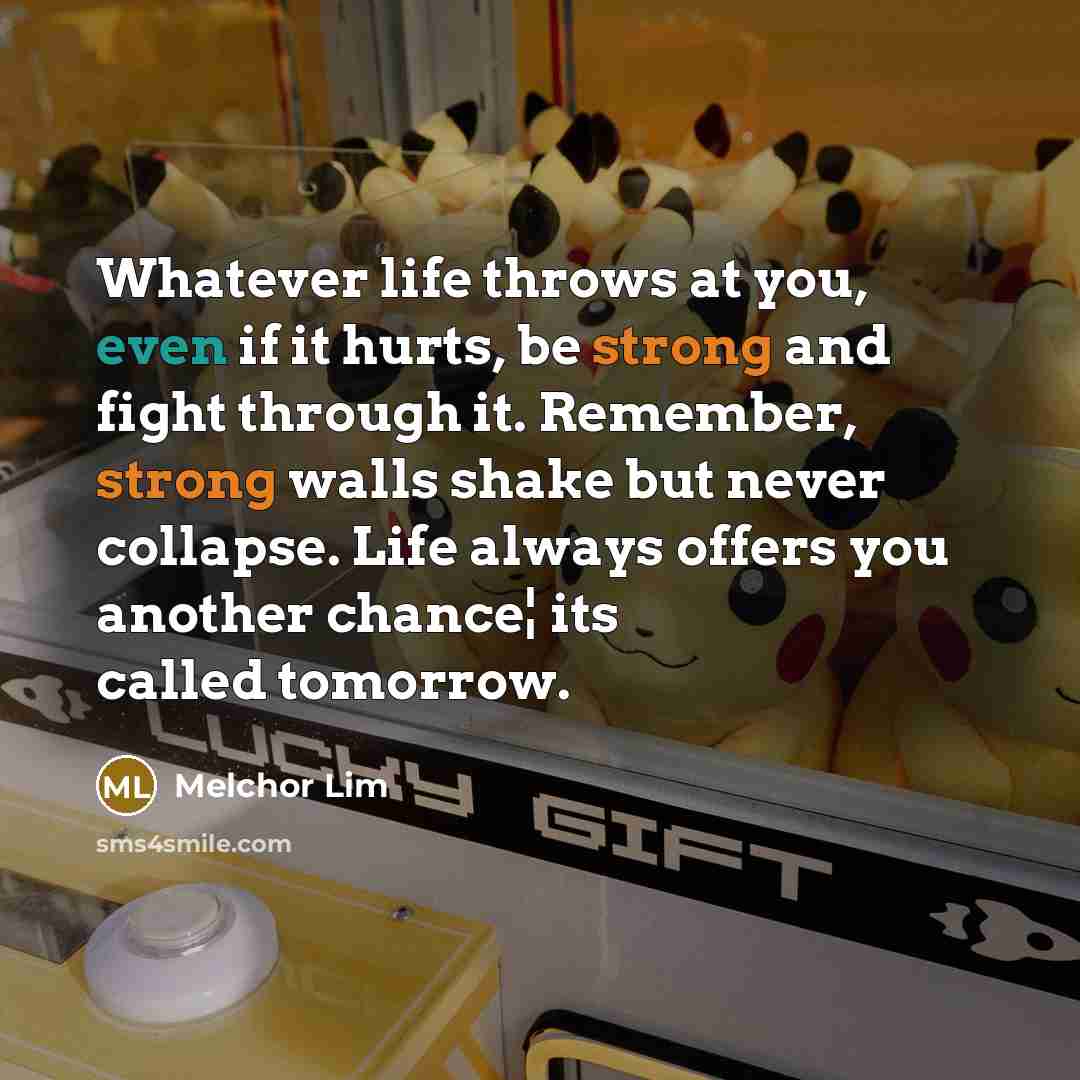“Whatever life throws at you, even if it hurts, be strong and fight through it. Remember, strong walls shake but never collapse. Life always offers you another chance¦ its called tomorrow.” quote by Melchor Lim