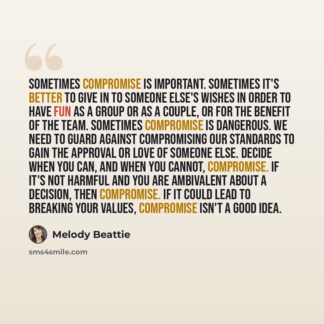 “Sometimes compromise is important. Sometimes it's better to give in to someone else's wishes in order to have fun as a group or as a couple, or for the benefit of the team. Sometimes compromise is dangerous. We need to guard against compromising our standards to gain the approval or love of…” quote by Melody Beattie