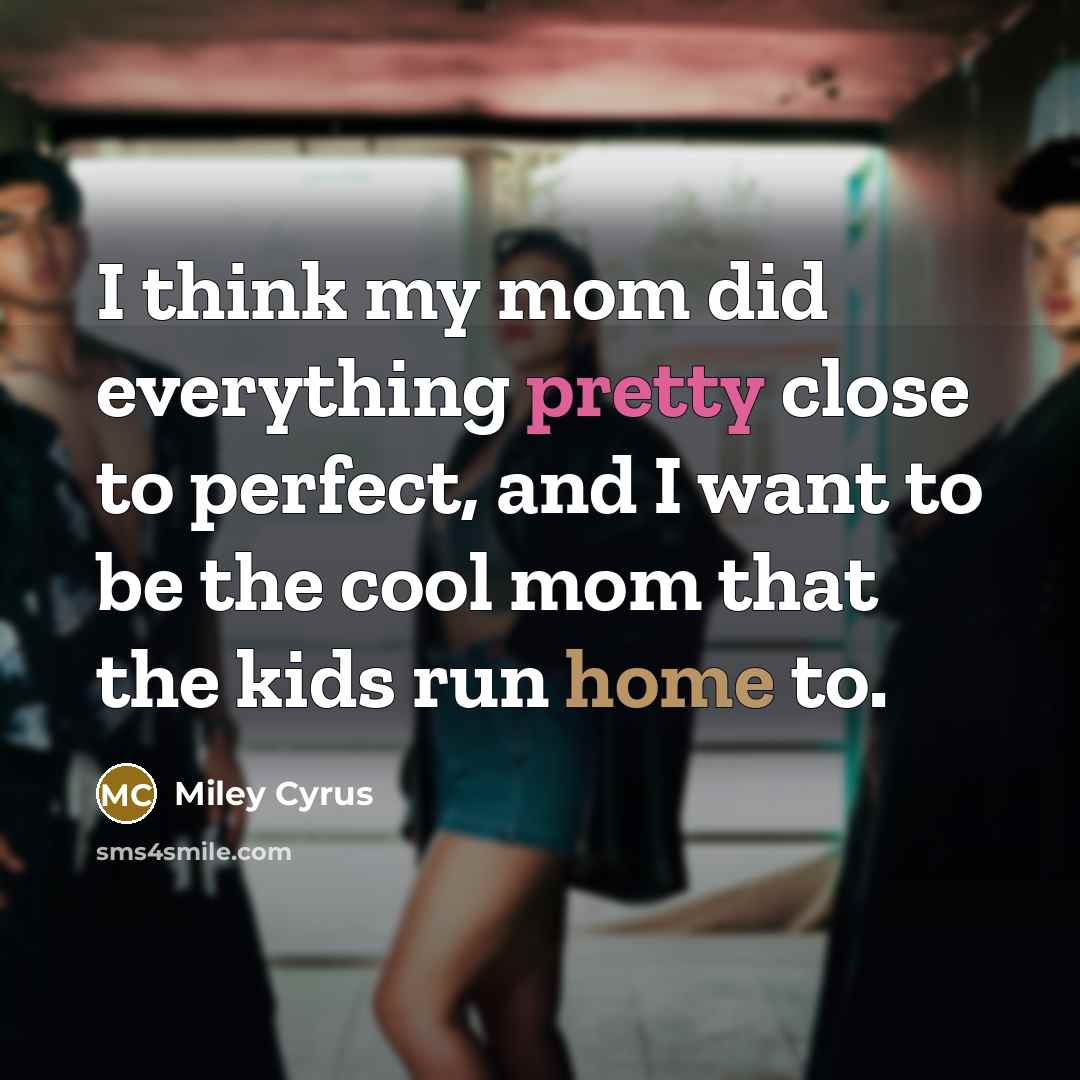 “I think my mom did everything pretty close to perfect, and I want to be the cool mom that the kids run home to.” quote by Miley Cyrus