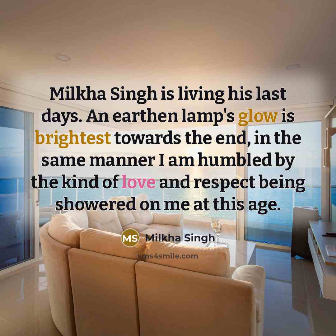“Milkha Singh is living his last days. An earthen lamp's glow is brightest towards the end, in the same manner I am humbled by the kind of love and respect being showered on me at this age.” quote by Milkha Singh