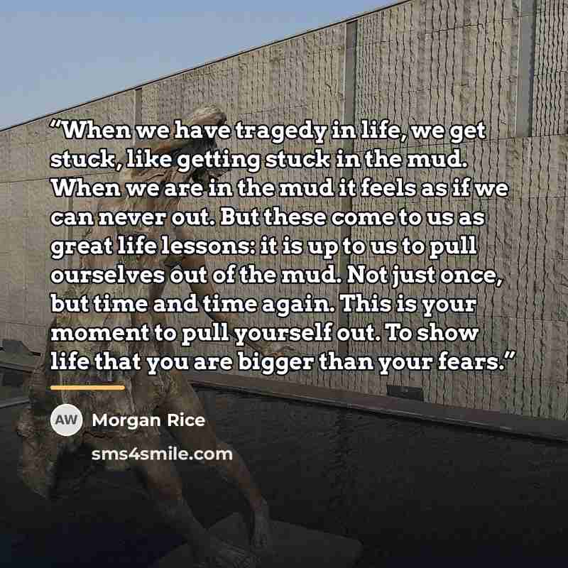 “When we have tragedy in life, we get stuck, like getting stuck in the mud. When we are in the mud it feels as if we can never out. But these come to us as great life lessons: it is up to us to pull ourselves out of the mud. Not just once, but time and time again. This is your moment to pull…” quote by Morgan Rice