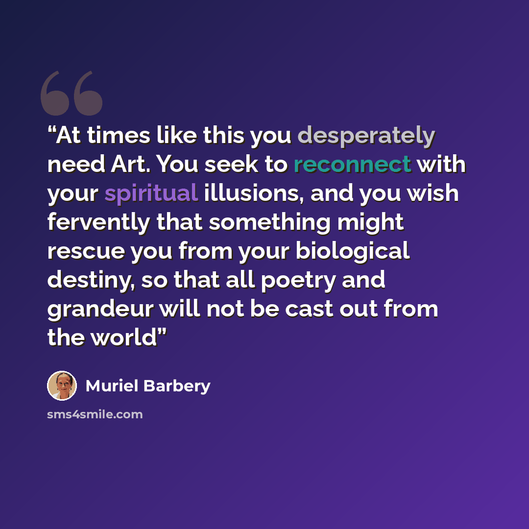 “At times like this you desperately need Art. You seek to reconnect with your spiritual illusions, and you wish fervently that something might rescue you from your biological destiny, so that all poetry and grandeur will not be cast out from the world” quote by Muriel Barbery