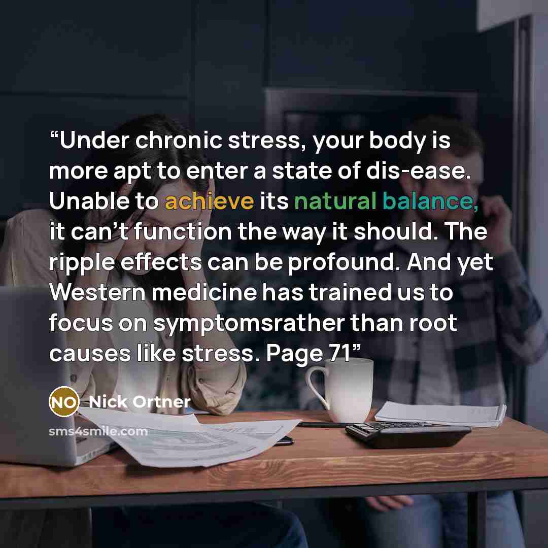 “Under chronic stress, your body is more apt to enter a state of dis-ease. Unable to achieve its natural balance, it can’t function the way it should. The ripple effects can be profound. And yet Western medicine has trained us to focus on symptomsrather than root causes like stress. Page 71” quote by Nick Ortner