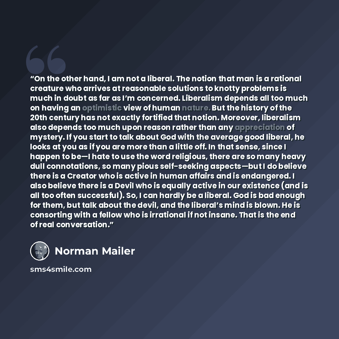 “On the other hand, I am not a liberal. The notion that man is a rational creature who arrives at reasonable solutions to knotty problems is much in doubt as far as I’m concerned. Liberalism depends all too much on having an optimistic view of human nature. But the history of the 20th century has…” quote by Norman Mailer