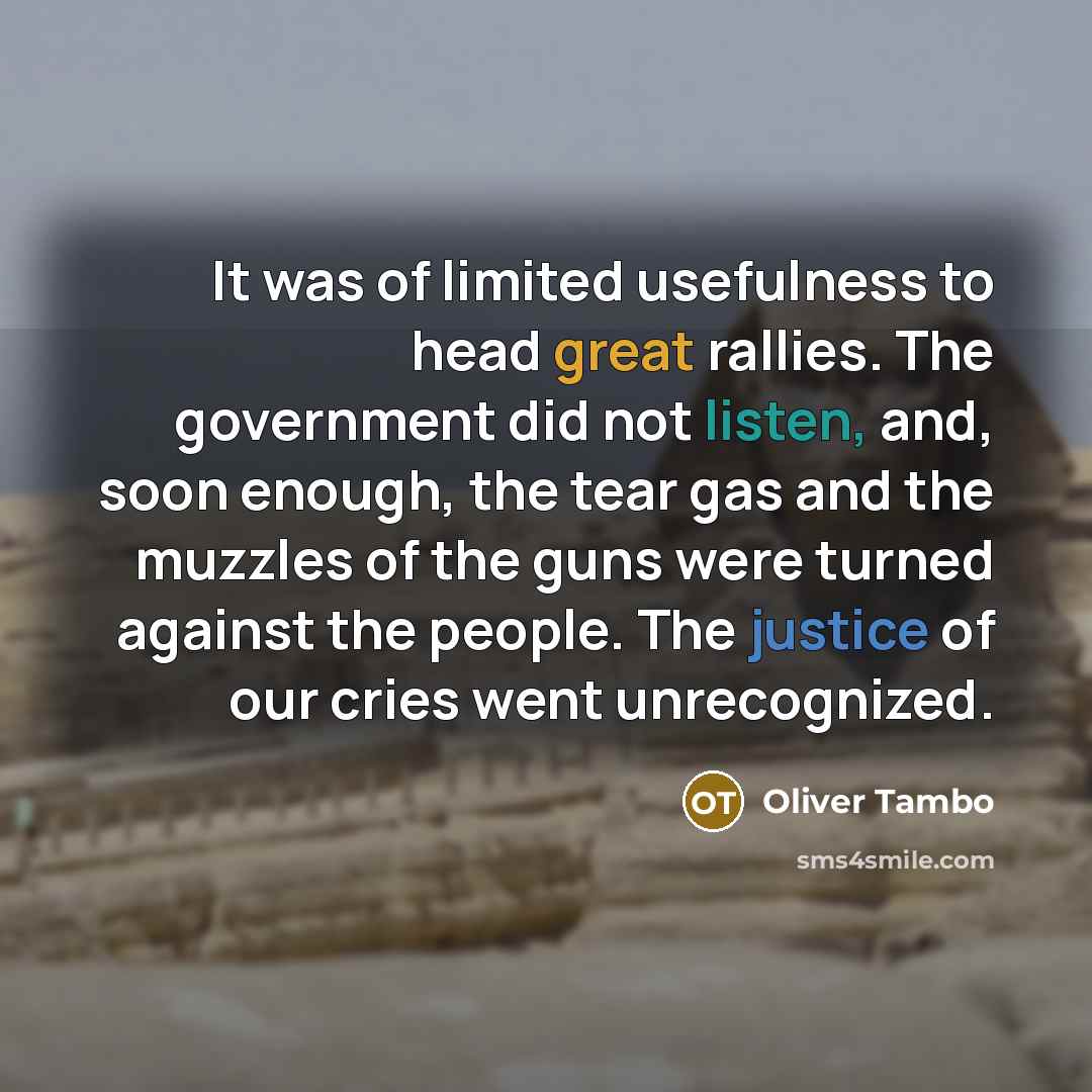 “It was of limited usefulness to head great rallies. The government did not listen, and, soon enough, the tear gas and the muzzles of the guns were turned against the people. The justice of our cries went unrecognized.” quote by Oliver Tambo