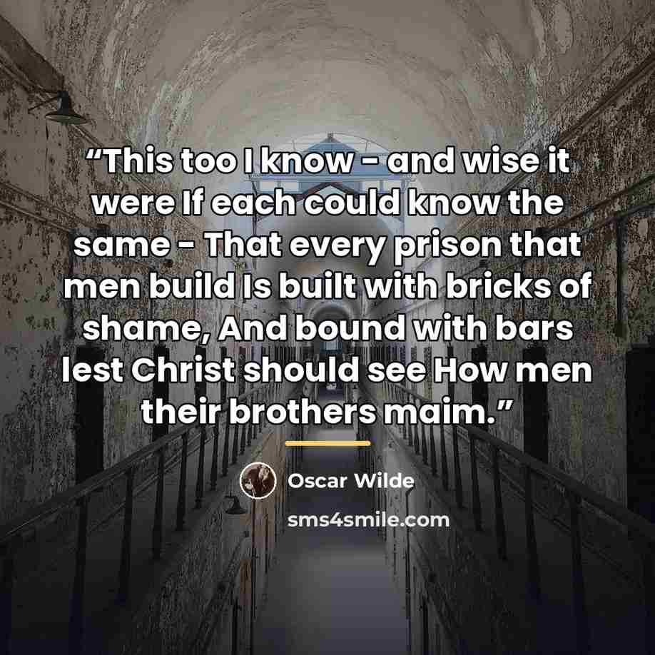 “This too I know - and wise it were If each could know the same - That every prison that men build Is built with bricks of shame, And bound with bars lest Christ should see How men their brothers maim.” quote by Oscar Wilde