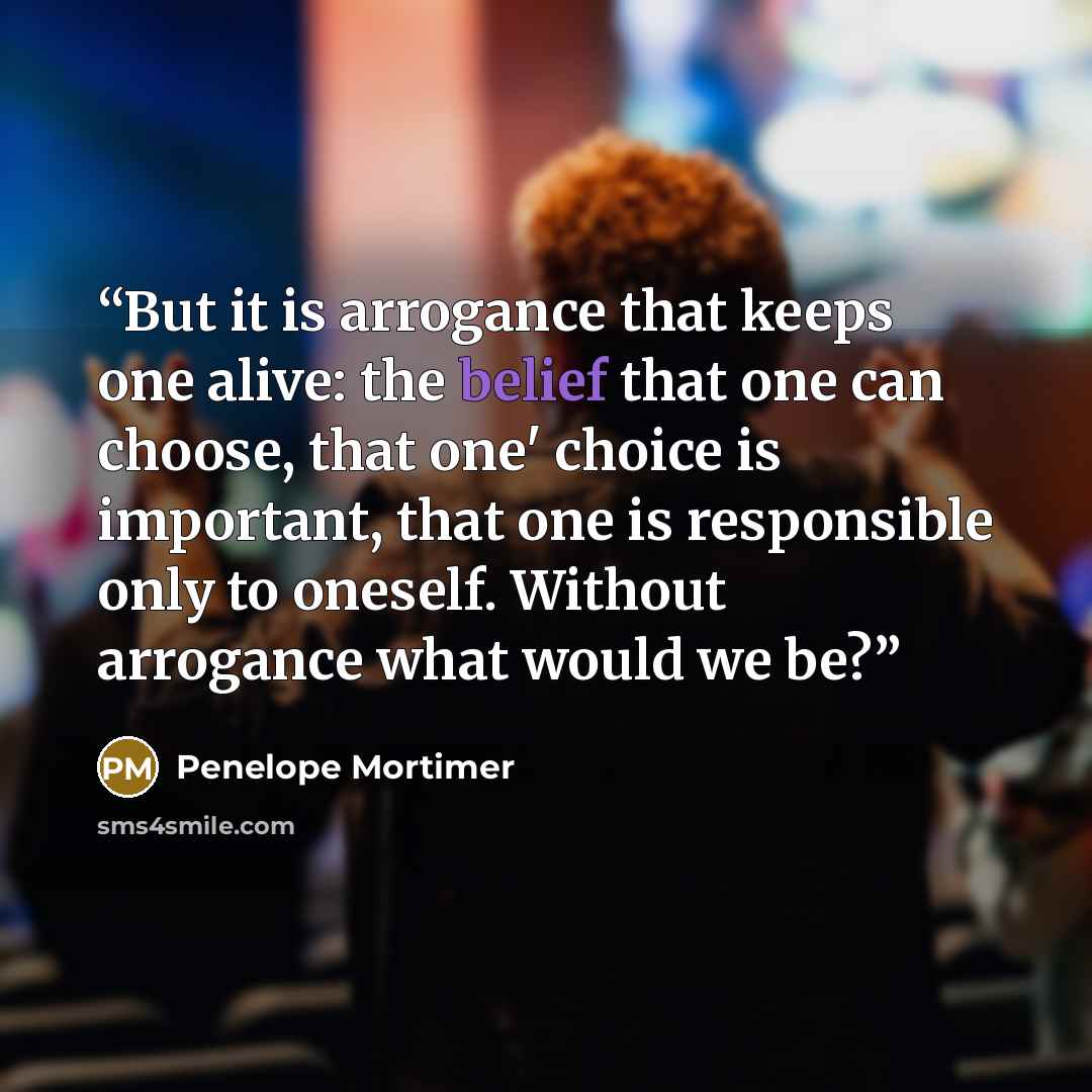 “But it is arrogance that keeps one alive: the belief that one can choose, that one' choice is important, that one is responsible only to oneself. Without arrogance what would we be?” quote by Penelope Mortimer