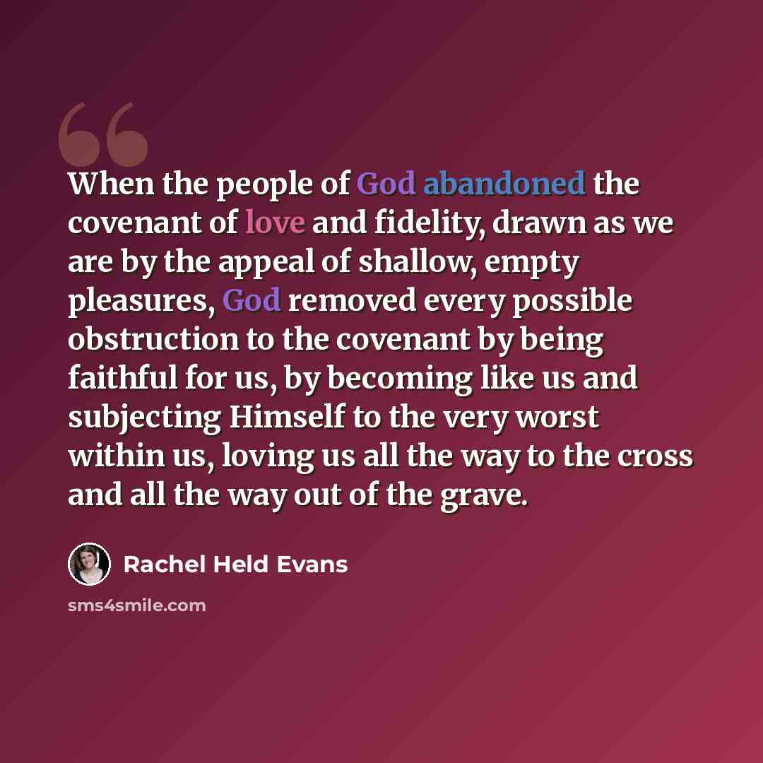 “When the people of God abandoned the covenant of love and fidelity, drawn as we are by the appeal of shallow, empty pleasures, God removed every possible obstruction to the covenant by being faithful for us, by becoming like us and subjecting Himself to the very worst within us, loving us all the…” quote by Rachel Held Evans