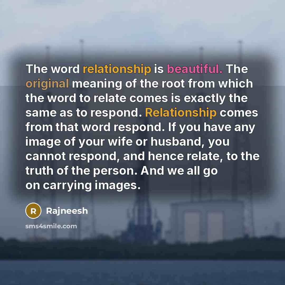 “The word relationship is beautiful. The original meaning of the root from which the word to relate comes is exactly the same as to respond. Relationship comes from that word respond. If you have any image of your wife or husband, you cannot respond, and hence relate, to the truth of the person…” quote by Rajneesh