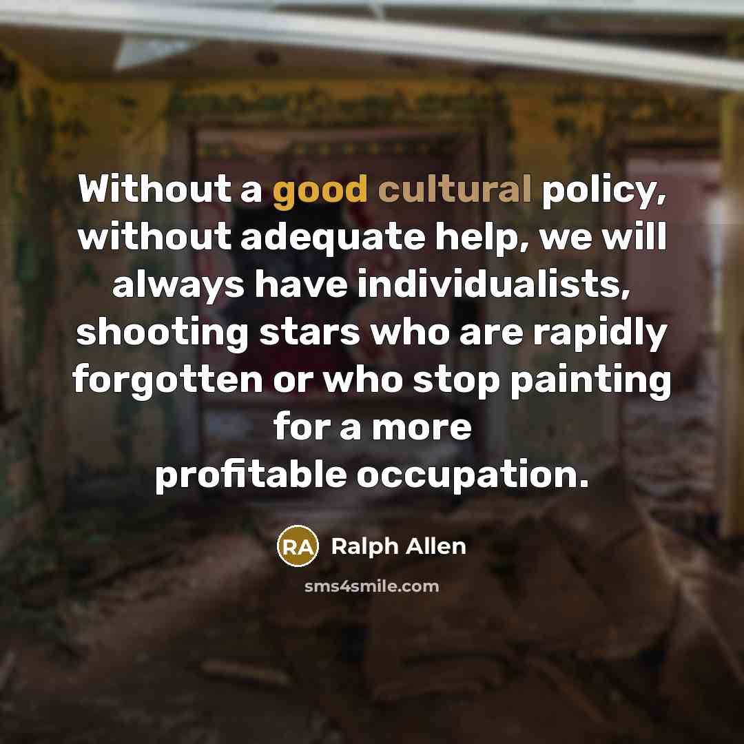 “Without a good cultural policy, without adequate help, we will always have individualists, shooting stars who are rapidly forgotten or who stop painting for a more profitable occupation.” quote by Ralph Allen