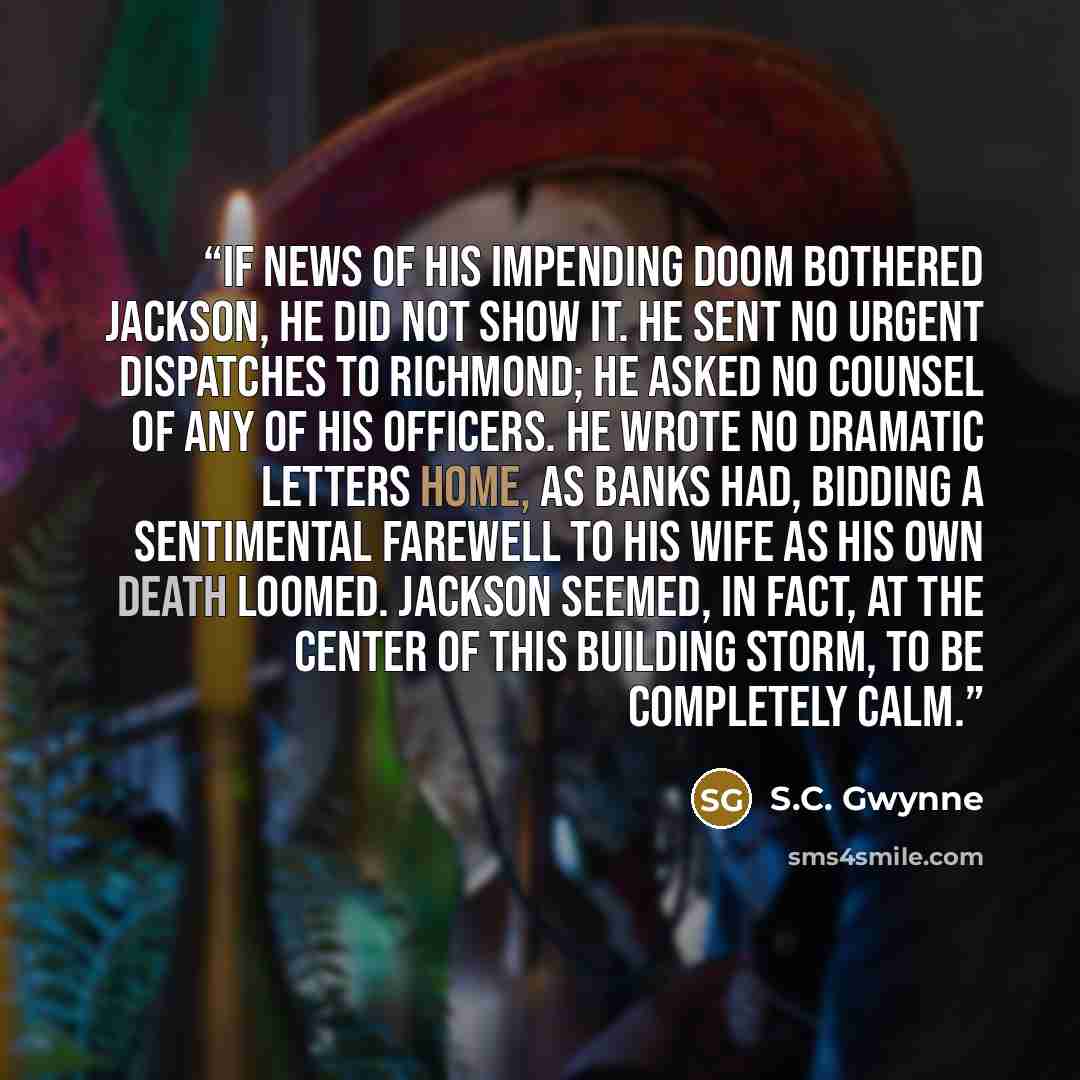 “If news of his impending doom bothered Jackson, he did not show it. He sent no urgent dispatches to Richmond; he asked no counsel of any of his officers. He wrote no dramatic letters home, as Banks had, bidding a sentimental farewell to his wife as his own death loomed. Jackson seemed, in fact, at…” quote by S.C. Gwynne