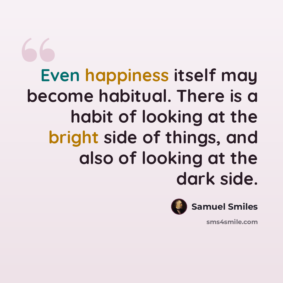 “Even happiness itself may become habitual. There is a habit of looking at the bright side of things, and also of looking at the dark side.” quote by Samuel Smiles