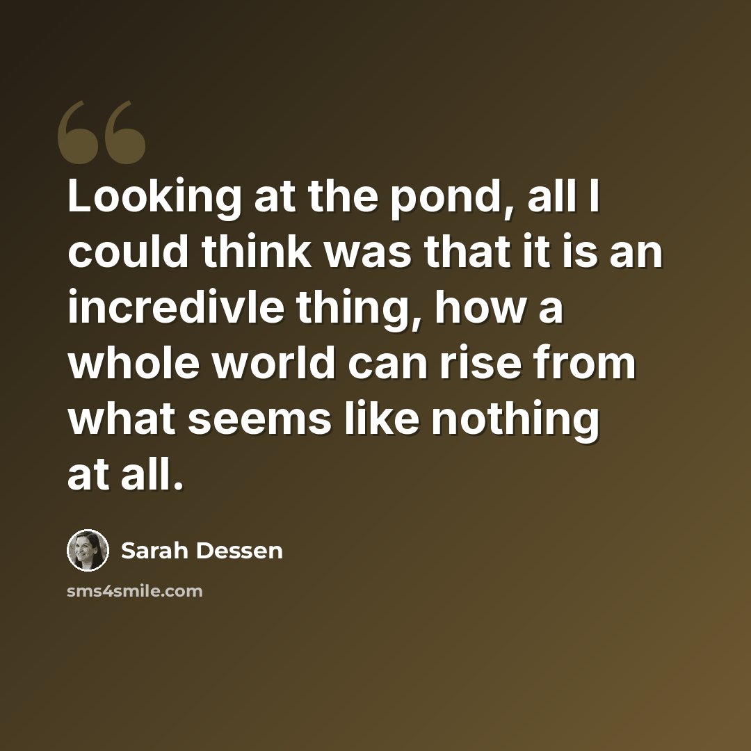 “Looking at the pond, all I could think was that it is an incredivle thing, how a whole world can rise from what seems like nothing at all.” quote by Sarah Dessen