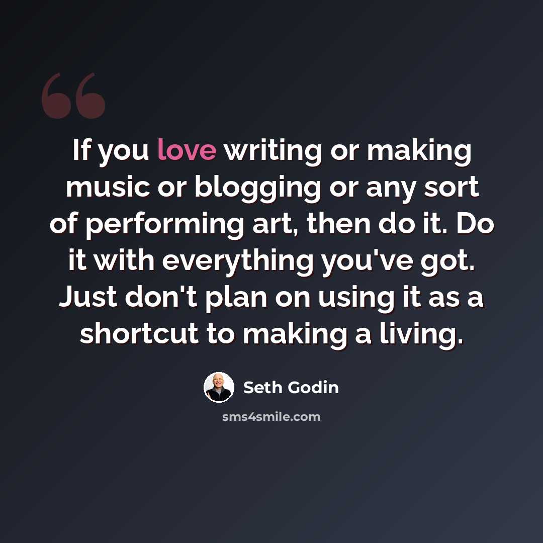 “If you love writing or making music or blogging or any sort of performing art, then do it. Do it with everything you've got. Just don't plan on using it as a shortcut to making a living.” quote by Seth Godin