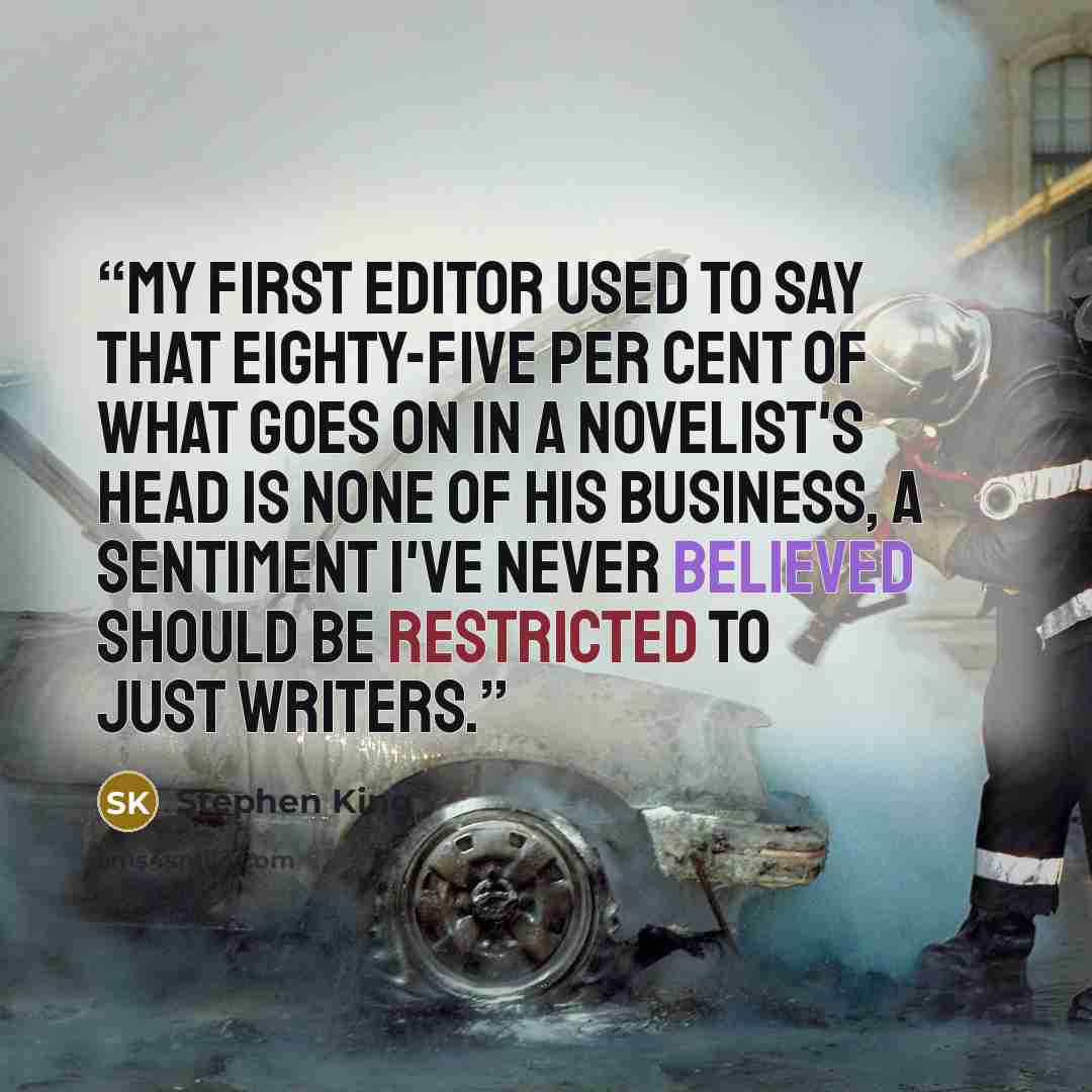 “My first editor used to say that eighty-five per cent of what goes on in a novelist's head is none of his business, a sentiment I've never believed should be restricted to just writers.” quote by Stephen King