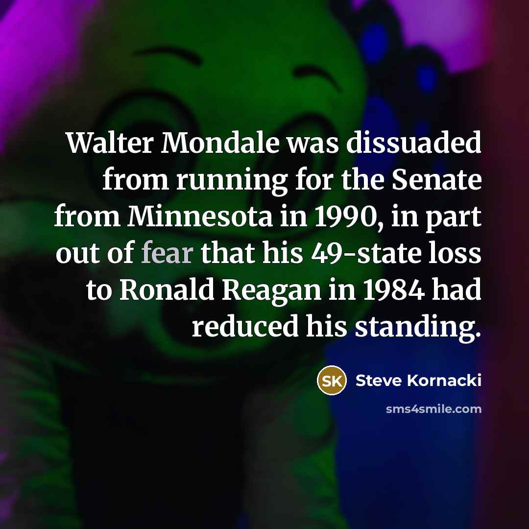 “Walter Mondale was dissuaded from running for the Senate from Minnesota in 1990, in part out of fear that his 49-state loss to Ronald Reagan in 1984 had reduced his standing.” quote by Steve Kornacki