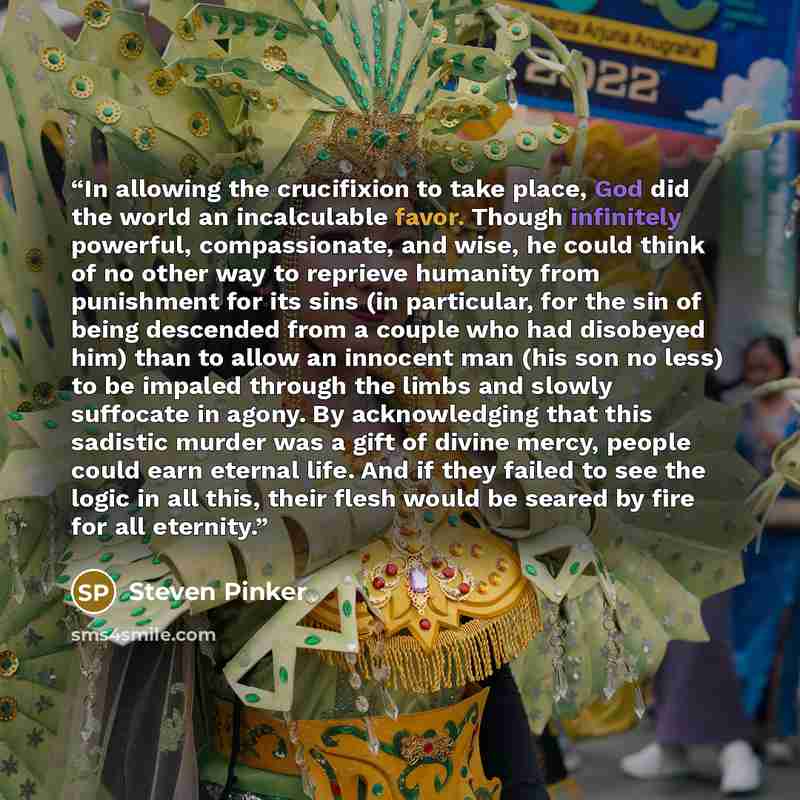 “In allowing the crucifixion to take place, God did the world an incalculable favor. Though infinitely powerful, compassionate, and wise, he could think of no other way to reprieve humanity from punishment for its sins (in particular, for the sin of being descended from a couple who had disobeyed…” quote by Steven Pinker