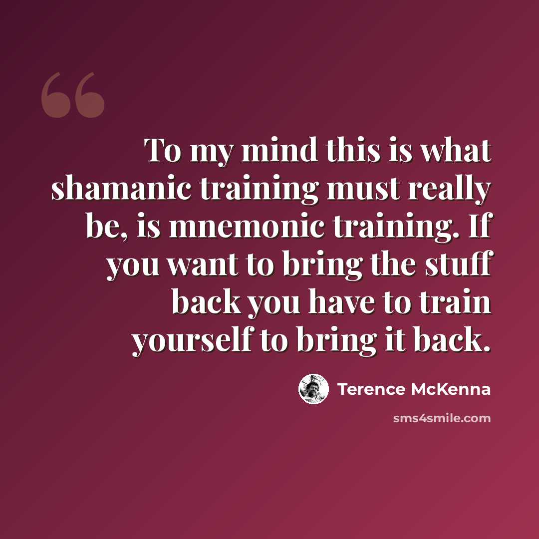 “To my mind this is what shamanic training must really be, is mnemonic training. If you want to bring the stuff back you have to train yourself to bring it back.” quote by Terence McKenna