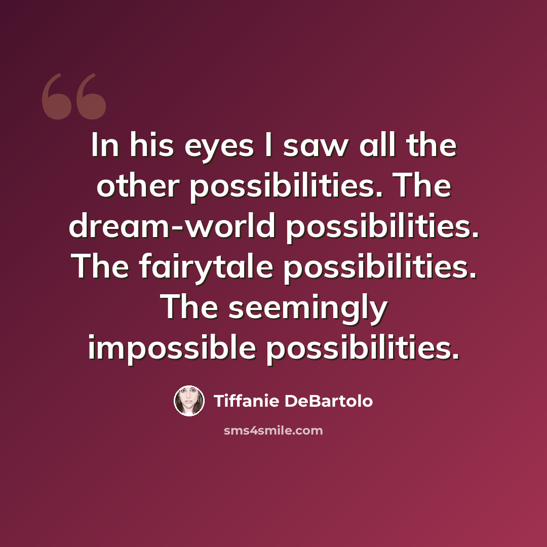 “In his eyes I saw all the other possibilities. The dream-world possibilities. The fairytale possibilities. The seemingly impossible possibilities.” quote by Tiffanie DeBartolo