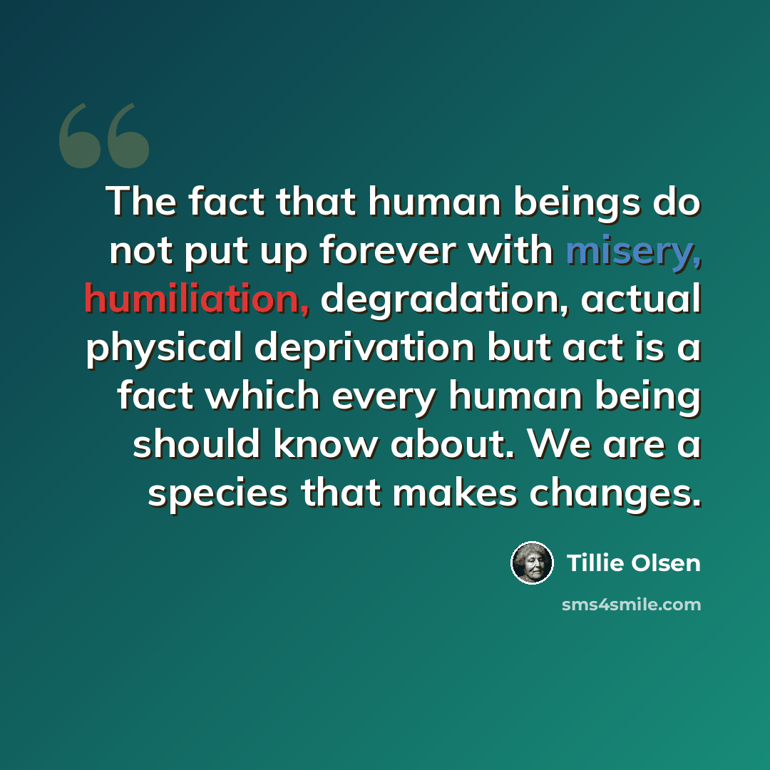 “The fact that human beings do not put up forever with misery, humiliation, degradation, actual physical deprivation but act is a fact which every human being should know about. We are a species that makes changes.” quote by Tillie Olsen