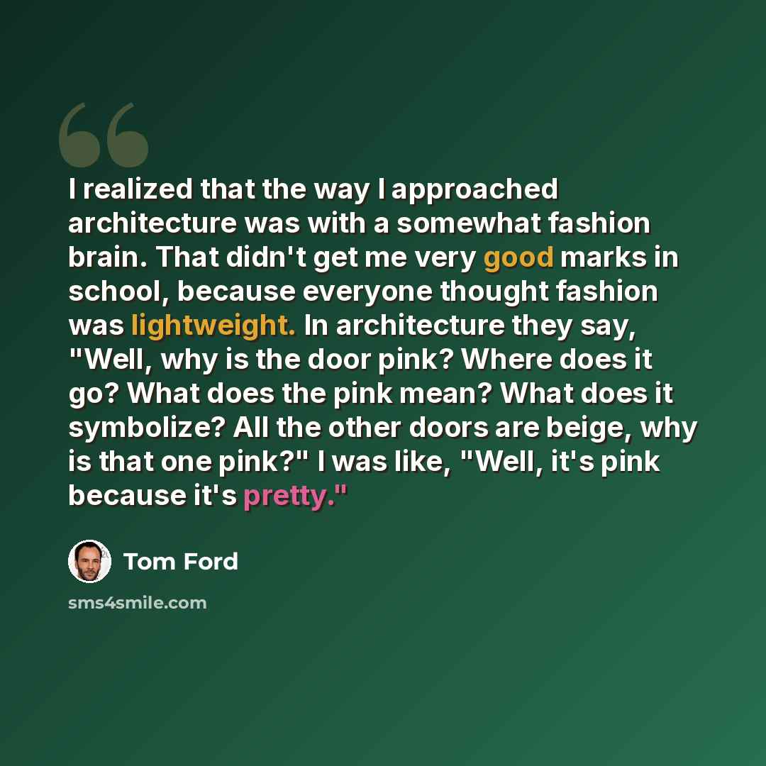 “I realized that the way I approached architecture was with a somewhat fashion brain. That didn't get me very good marks in school, because everyone thought fashion was lightweight. In architecture they say, "Well, why is the door pink? Where does it go? What does the pink mean? What does it…” quote by Tom Ford