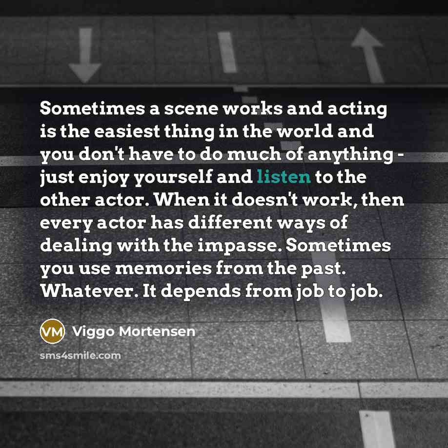 “Sometimes a scene works and acting is the easiest thing in the world and you don't have to do much of anything - just enjoy yourself and listen to the other actor. When it doesn't work, then every actor has different ways of dealing with the impasse. Sometimes you use memories from the past…” quote by Viggo Mortensen