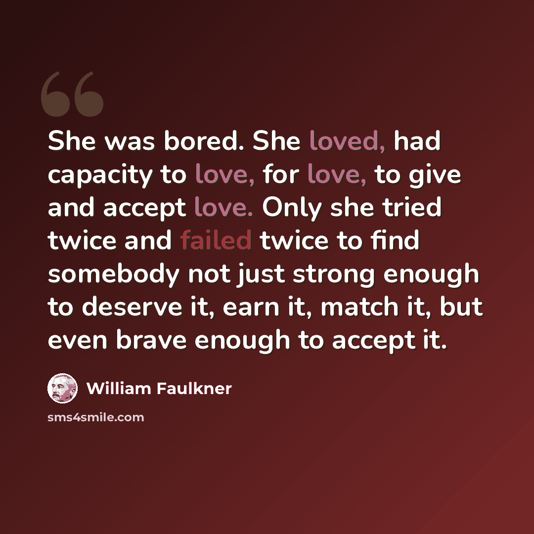 “She was bored. She loved, had capacity to love, for love, to give and accept love. Only she tried twice and failed twice to find somebody not just strong enough to deserve it, earn it, match it, but even brave enough to accept it.” quote by William Faulkner