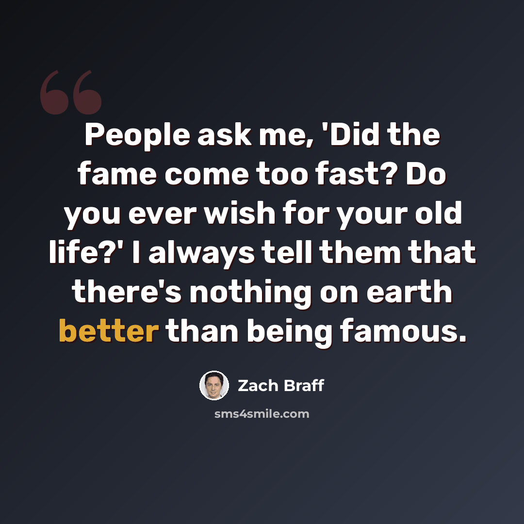 “People ask me, 'Did the fame come too fast? Do you ever wish for your old life?' I always tell them that there's nothing on earth better than being famous.” quote by Zach Braff