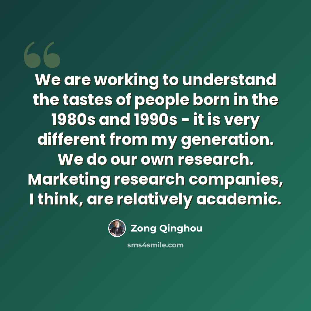“We are working to understand the tastes of people born in the 1980s and 1990s - it is very different from my generation. We do our own research. Marketing research companies, I think, are relatively academic.” quote by Zong Qinghou