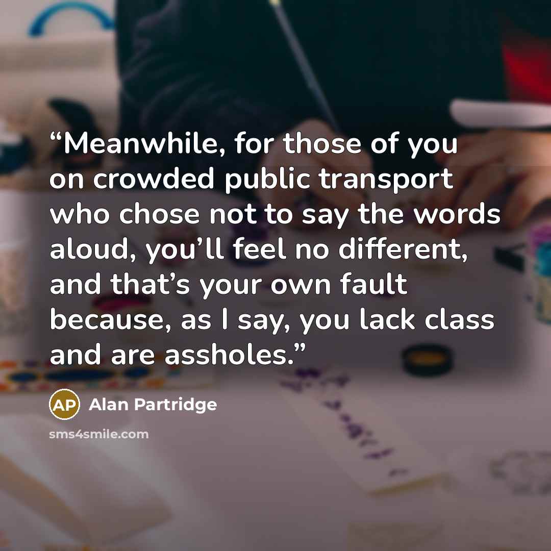 “Meanwhile, for those of you on crowded public transport who chose not to say the words aloud, you’ll feel no different, and that’s your own fault because, as I say, you lack class and are assholes.” quote by Alan Partridge