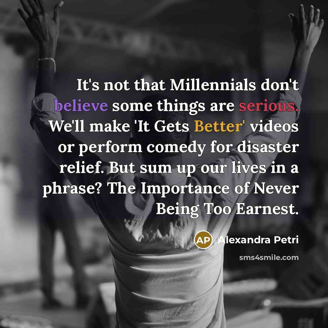 “It's not that Millennials don't believe some things are serious. We'll make 'It Gets Better' videos or perform comedy for disaster relief. But sum up our lives in a phrase? The Importance of Never Being Too Earnest.” quote by Alexandra Petri
