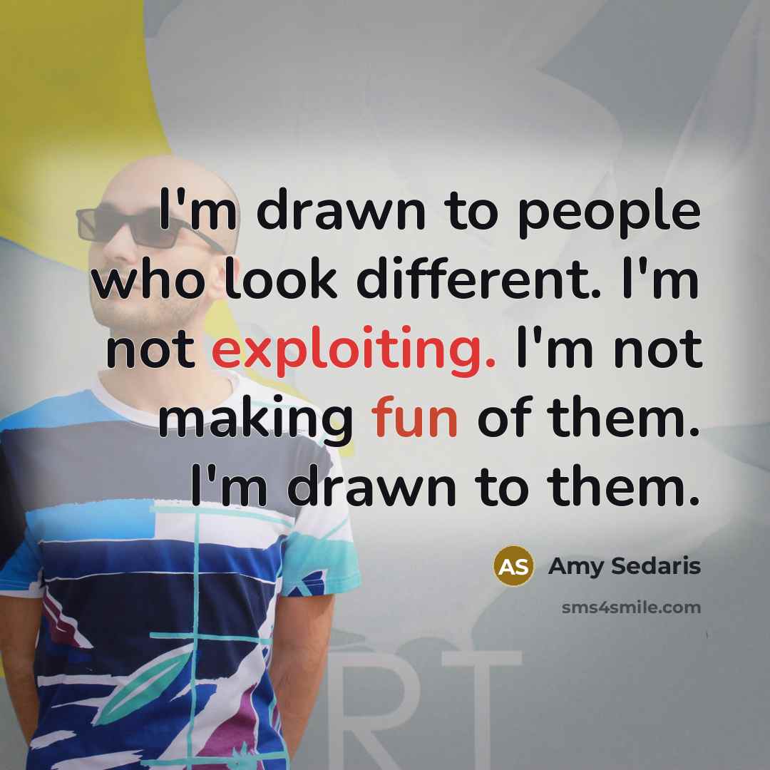“I'm drawn to people who look different. I'm not exploiting. I'm not making fun of them. I'm drawn to them.” quote by Amy Sedaris