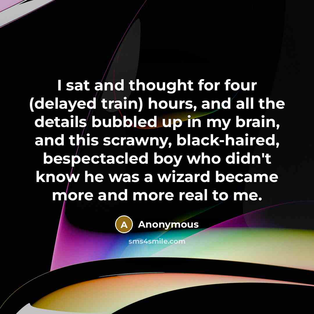 “I sat and thought for four (delayed train) hours, and all the details bubbled up in my brain, and this scrawny, black-haired, bespectacled boy who didn't know he was a wizard became more and more real to me.” quote by Anonymous