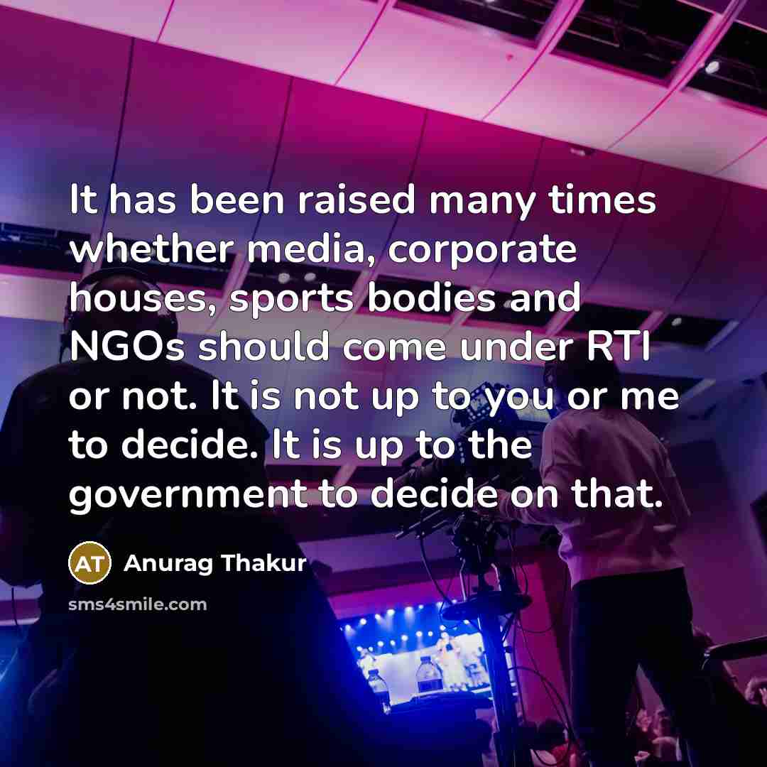 “It has been raised many times whether media, corporate houses, sports bodies and NGOs should come under RTI or not. It is not up to you or me to decide. It is up to the government to decide on that.” quote by Anurag Thakur