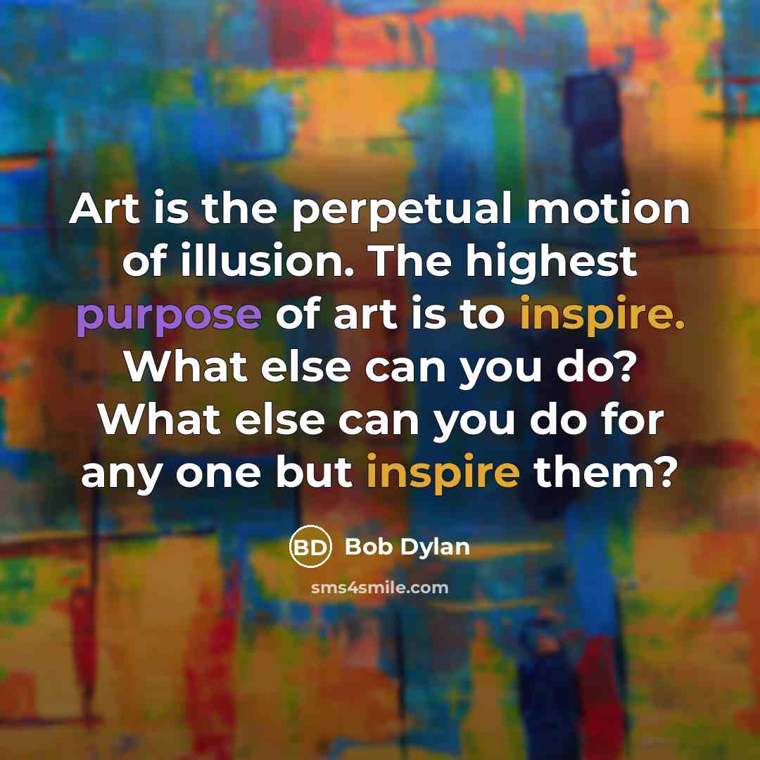 “Art is the perpetual motion of illusion. The highest purpose of art is to inspire. What else can you do? What else can you do for any one but inspire them?” quote by Bob Dylan