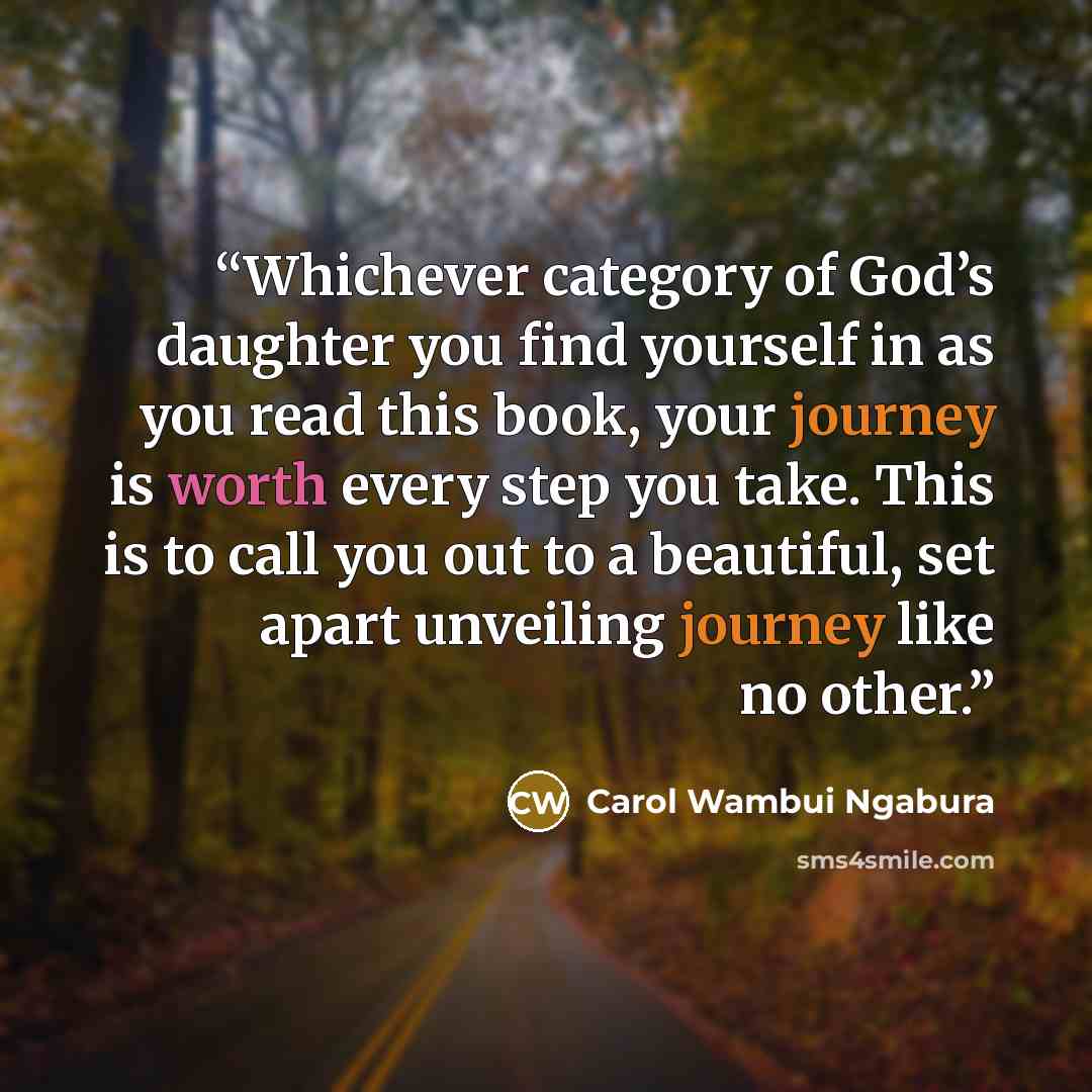 “Whichever category of God’s daughter you find yourself in as you read this book, your journey is worth every step you take. This is to call you out to a beautiful, set apart unveiling journey like no other.” quote by Carol Wambui Ngabura