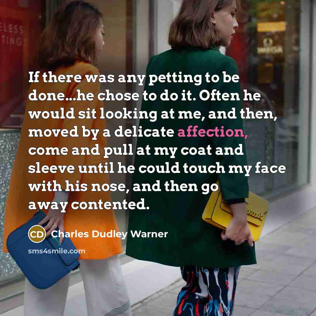 “If there was any petting to be done...he chose to do it. Often he would sit looking at me, and then, moved by a delicate affection, come and pull at my coat and sleeve until he could touch my face with his nose, and then go away contented.” quote by Charles Dudley Warner