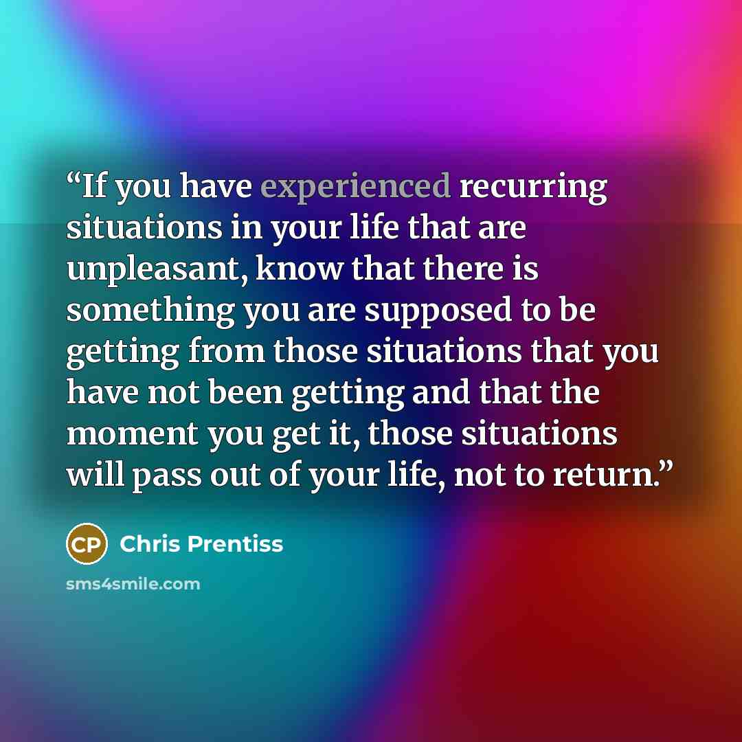 “If you have experienced recurring situations in your life that are unpleasant, know that there is something you are supposed to be getting from those situations that you have not been getting and that the moment you get it, those situations will pass out of your life, not to return.” quote by Chris Prentiss