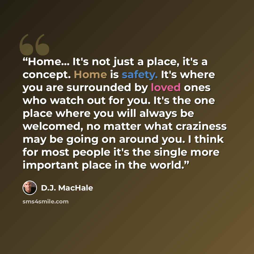 “Home... It's not just a place, it's a concept. Home is safety. It's where you are surrounded by loved ones who watch out for you. It's the one place where you will always be welcomed, no matter what craziness may be going on around you. I think for most people it's the single more important place…” quote by D.J. MacHale