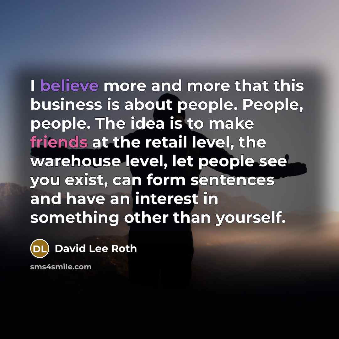 “I believe more and more that this business is about people. People, people. The idea is to make friends at the retail level, the warehouse level, let people see you exist, can form sentences and have an interest in something other than yourself.” quote by David Lee Roth