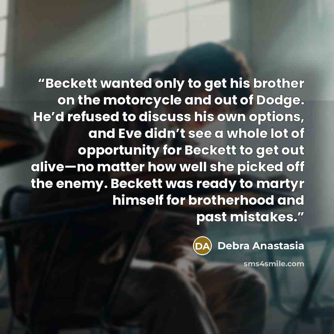 “Beckett wanted only to get his brother on the motorcycle and out of Dodge. He’d refused to discuss his own options, and Eve didn’t see a whole lot of opportunity for Beckett to get out alive—no matter how well she picked off the enemy. Beckett was ready to martyr himself for brotherhood and past…” quote by Debra Anastasia