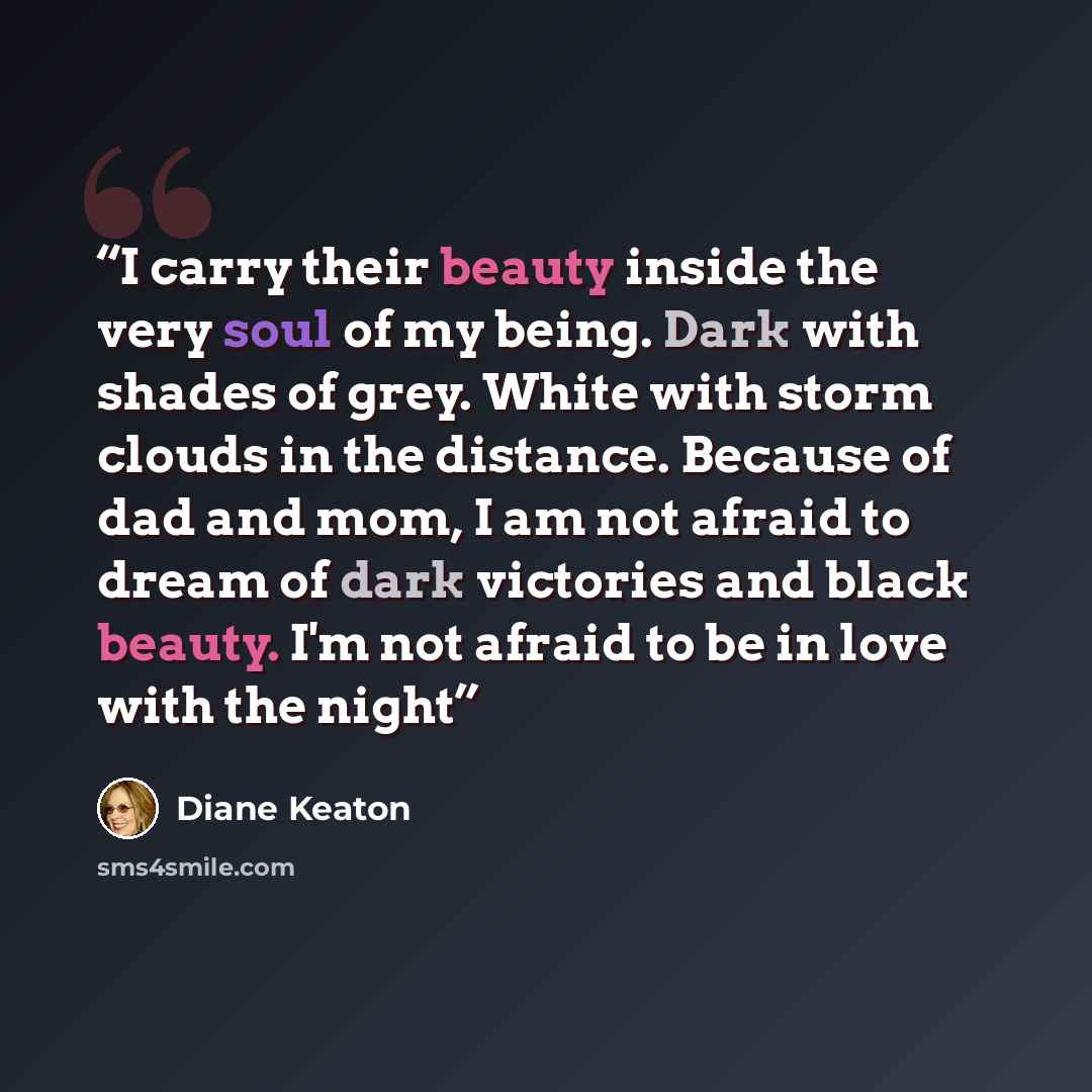 “I carry their beauty inside the very soul of my being. Dark with shades of grey. White with storm clouds in the distance. Because of dad and mom, I am not afraid to dream of dark victories and black beauty. I'm not afraid to be in love with the night” quote by Diane Keaton