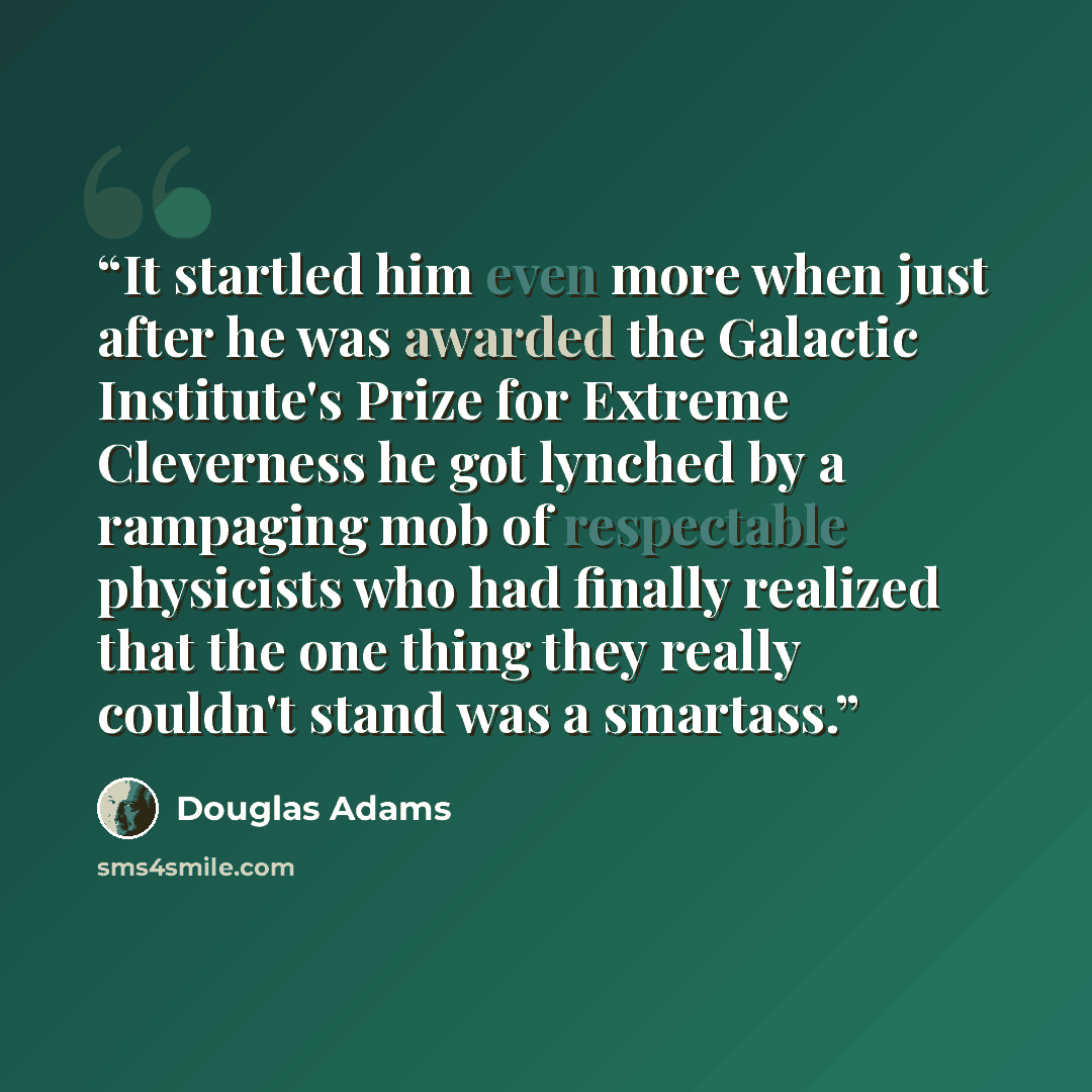 “It startled him even more when just after he was awarded the Galactic Institute's Prize for Extreme Cleverness he got lynched by a rampaging mob of respectable physicists who had finally realized that the one thing they really couldn't stand was a smartass.” quote by Douglas Adams