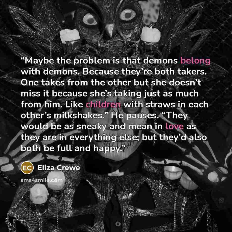 “Maybe the problem is that demons belong with demons. Because they’re both takers. One takes from the other but she doesn’t miss it because she’s taking just as much from him. Like children with straws in each other’s milkshakes.” He pauses. “They would be as sneaky and mean in love as they are in…” quote by Eliza Crewe