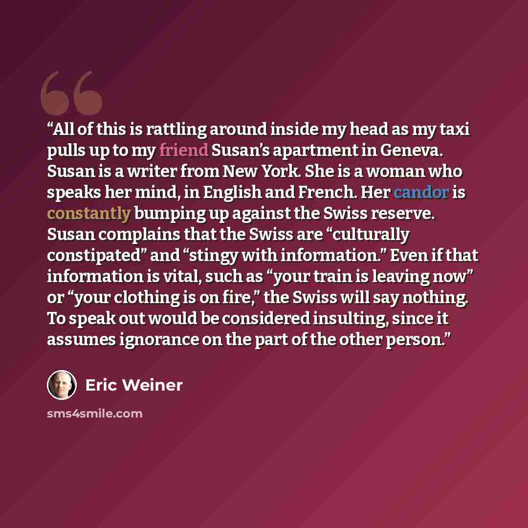 “All of this is rattling around inside my head as my taxi pulls up to my friend Susan’s apartment in Geneva. Susan is a writer from New York. She is a woman who speaks her mind, in English and French. Her candor is constantly bumping up against the Swiss reserve. Susan complains that the Swiss are…” quote by Eric Weiner
