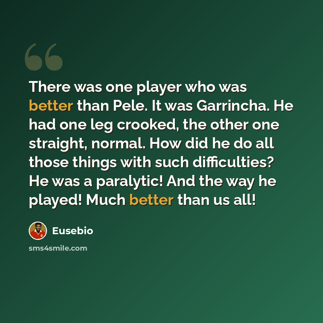 “There was one player who was better than Pele. It was Garrincha. He had one leg crooked, the other one straight, normal. How did he do all those things with such difficulties? He was a paralytic! And the way he played! Much better than us all!” quote by Eusebio