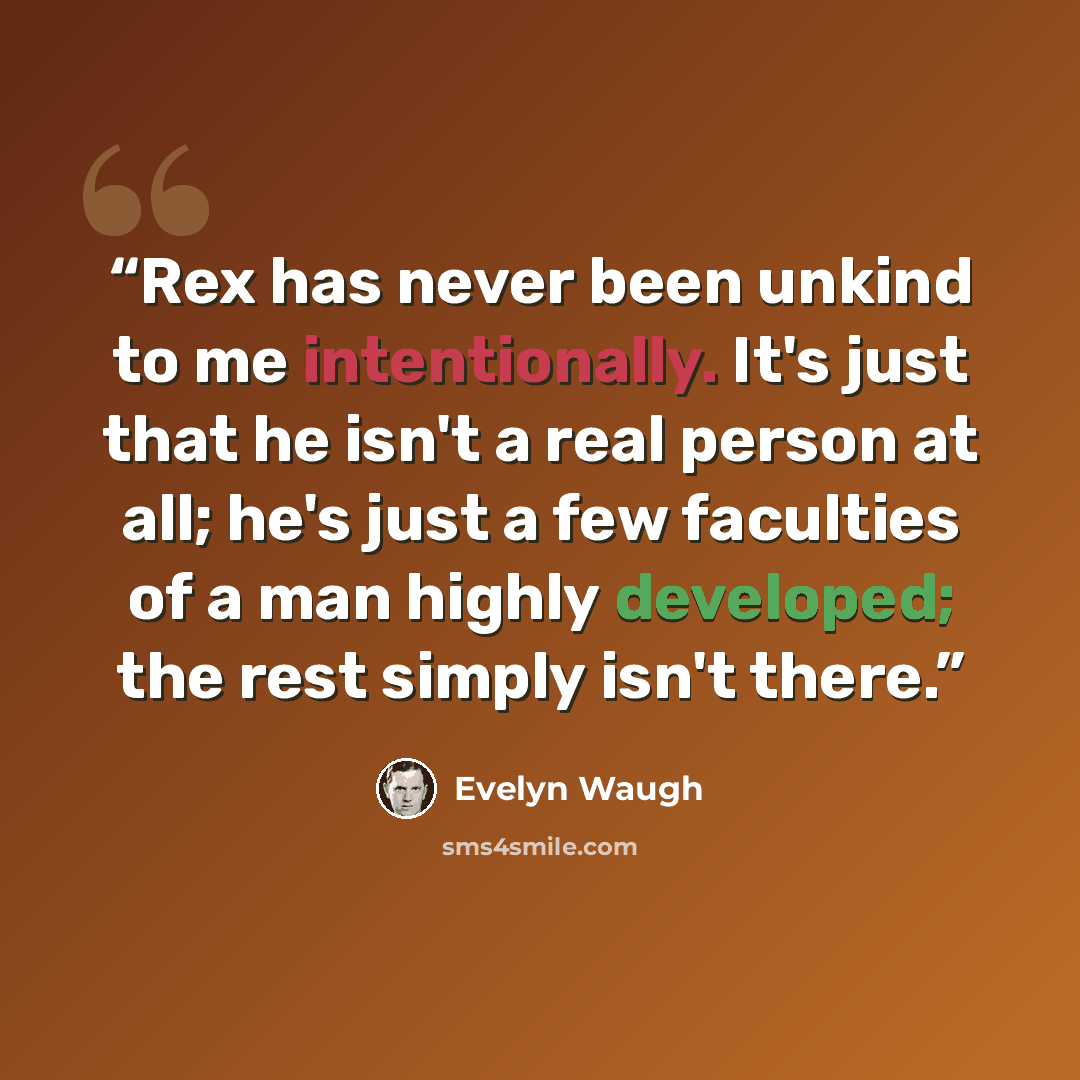 “Rex has never been unkind to me intentionally. It's just that he isn't a real person at all; he's just a few faculties of a man highly developed; the rest simply isn't there.” quote by Evelyn Waugh