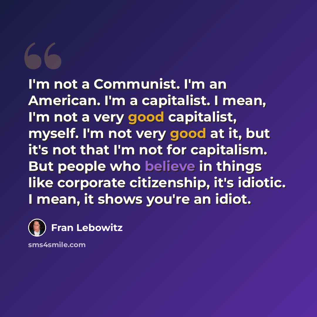 “I'm not a Communist. I'm an American. I'm a capitalist. I mean, I'm not a very good capitalist, myself. I'm not very good at it, but it's not that I'm not for capitalism. But people who believe in things like corporate citizenship, it's idiotic. I mean, it shows you're an idiot.” quote by Fran Lebowitz