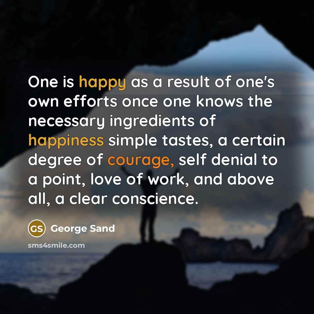 “One is happy as a result of one's own efforts once one knows the necessary ingredients of happiness simple tastes, a certain degree of courage, self denial to a point, love of work, and above all, a clear conscience.” quote by George Sand